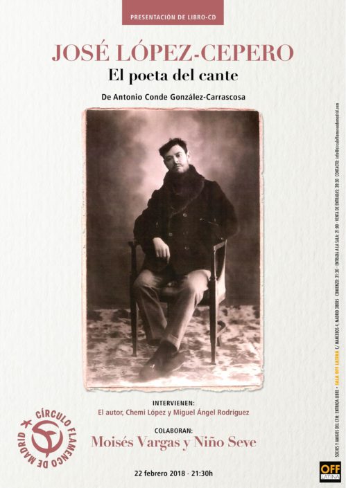 Imagen describiendo el cartel del encuentro del 22/2/2018 en el Círculo Flamenco de Madrid. Presentación del libro-CD “José López-Cepero. El poeta del cante" de Antonio Conde González-Carrascosa. Intervienen: El autor, Chemi López y Miguel Ángel Rodriguez. Colaboran: Moisés Vargas y Niño Seve. Ubicación: sala OFF Latina, C/ Mancebos 4. Precio: Socios y amigos del CFM entrada libre. Comienzo 21:30, entrada sala 21:00. Diseño del cartel por María Artigas.